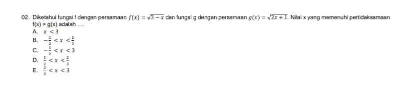 02. Diketahui fungsi f dengan persamaan f(x) = y3 x dan fungsig dengan persamaan g(x) = 2x + 1. Nilai x yang memenuhi pertidaksamaan f(x) > g(x) adalah .... A. x <3 B. <<< C. - <x<3 1 E<x<3 