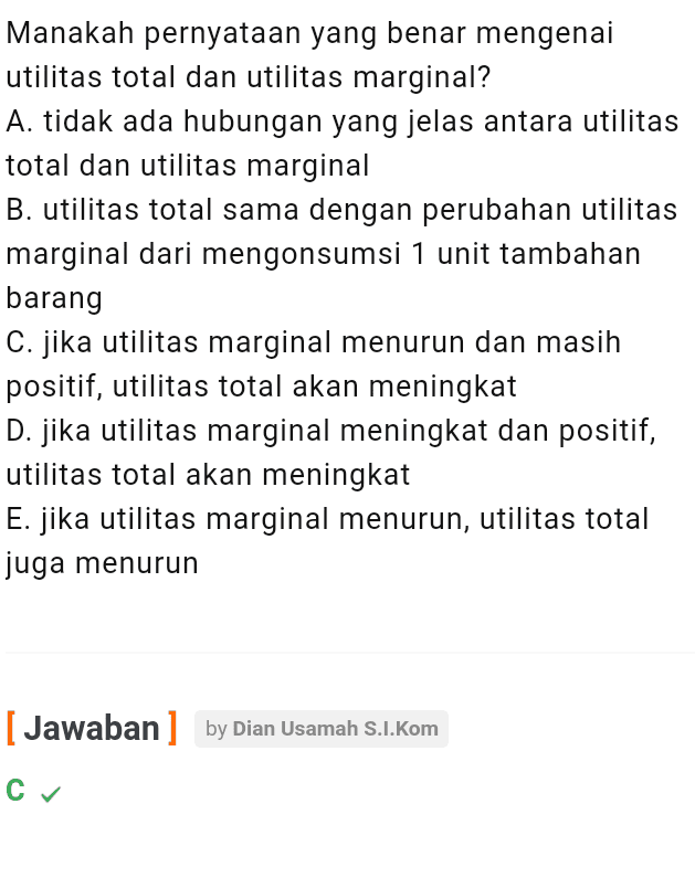 Manakah pernyataan yang benar mengenai utilitas total dan utilitas marginal? A. tidak ada hubungan yang jelas antara utilitas total dan utilitas marginal B. utilitas total sama dengan perubahan utilitas marginal dari mengonsumsi 1 unit tambahan barang C. jika utilitas marginal menurun dan masih positif, utilitas total akan meningkat D. jika utilitas marginal meningkat dan positif, utilitas total akan meningkat E. jika utilitas marginal menurun, utilitas total juga menurun [ Jawaban] by Dian Usamah S.I.Kom су 