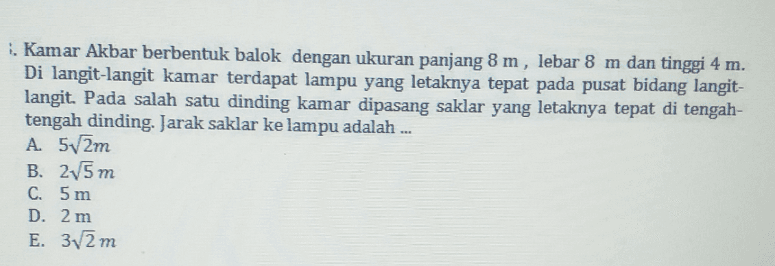 1. Kamar Akbar berbentuk balok dengan ukuran panjang 8 m, lebar 8 m dan tinggi 4 m. Di langit-langit kamar terdapat lampu yang letaknya tepat pada pusat bidang langit- langit. Pada salah satu dinding kamar dipasang saklar yang letaknya tepat di tengah- tengah dinding. Jarak saklar ke lampu adalah .... A. 5v2m B. 25 m C. 5 m D. 2 m E. 32 m m 