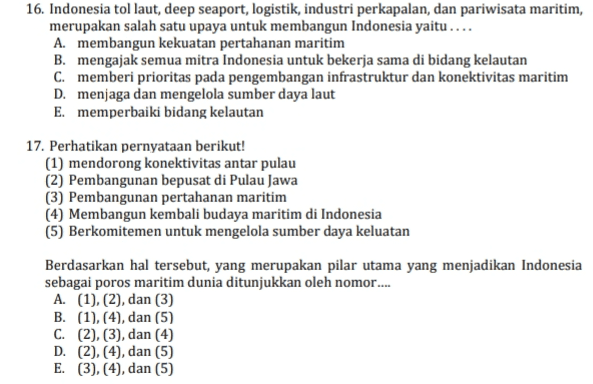 16. Indonesia tol laut, deep seaport, logistik, industri perkapalan, dan pariwisata maritim, merupakan salah satu upaya untuk membangun Indonesia yaitu .... A. membangun kekuatan pertahanan maritim B. mengajak semua mitra Indonesia untuk bekerja sama di bidang kelautan C. memberi prioritas pada pengembangan infrastruktur dan konektivitas maritim D. menjaga dan mengelola sumber daya laut E. memperbaiki bidang kelautan 17. Perhatikan pernyataan berikut! (1) mendorong konektivitas antar pulau (2) Pembangunan bepusat di Pulau Jawa (3) Pembangunan pertahanan maritim (4) Membangun kembali budaya maritim di Indonesia (5) Berkomitemen untuk mengelola sumber daya keluatan Berdasarkan hal tersebut, yang merupakan pilar utama yang menjadikan Indonesia sebagai poros maritim dunia ditunjukkan oleh nomor... A. (1), (2), dan (3) B. (1), (4), dan (5) C. (2), (3), dan (4) D. (2), (4), dan (5) E. (3), (4), dan (5) 