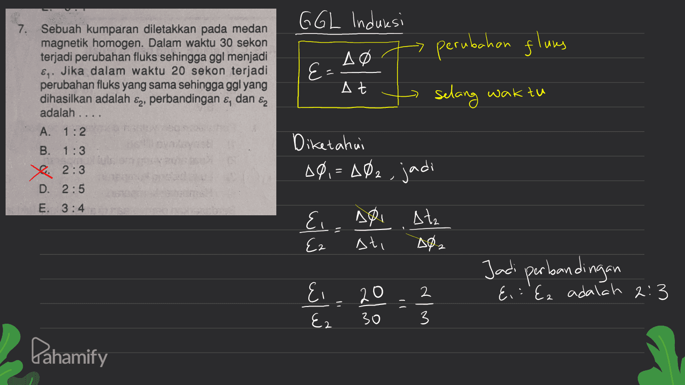 GGL Induiesi 7. perubahan glums Sebuah kumparan diletakkan pada medan magnetik homogen. Dalam waktu 30 sekon terjadi perubahan fluks sehingga ggl menjadi €. Jika dalam waktu 20 sekon terjadi perubahan fluks yang sama sehingga ggl yang dihasilkan adalah perbandingan &, dan ez Δο E= At ၆၇၊ selang waktu adalah ... A. 1:2 B. 1:3 Diketahui 10,=402, jadi S. 2:3 D. 2:5 E. 3:4 &, soi Atz A02 Ez ati Jadi perbandingan E, : 'Ez adalah 2:3 تاتی Ei Ez olan E win 30 Pahamify 