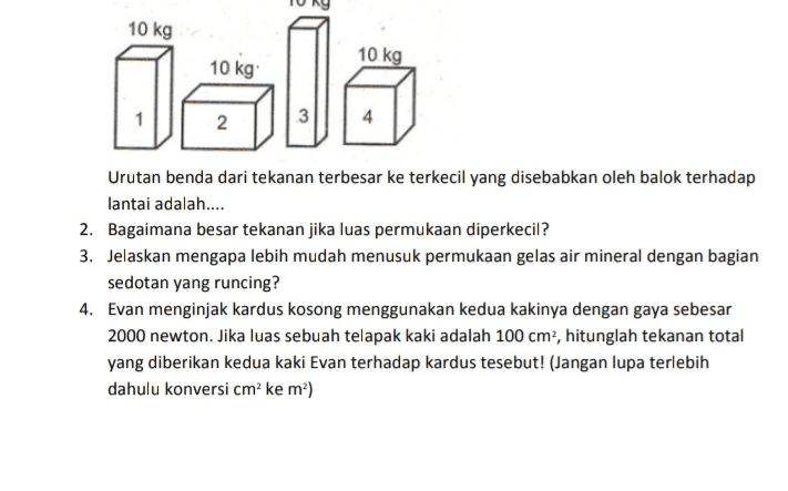 10 kg 10 kg als 10 kg Urutan benda dari tekanan terbesar ke terkecil yang disebabkan oleh balok terhadap lantai adalah.... 2. Bagaimana besar tekanan jika luas permukaan diperkecil? 3. Jelaskan mengapa lebih mudah menusuk permukaan gelas air mineral dengan bagian sedotan yang runcing? 4. Evan menginjak kardus kosong menggunakan kedua kakinya dengan gaya sebesar 2000 newton. Jika luas sebuah telapak kaki adalah 100 cm2, hitunglah tekanan total yang diberikan kedua kaki Evan terhadap kardus tesebut! (Jangan lupa terlebih dahulu konversi cm² ke m?) 