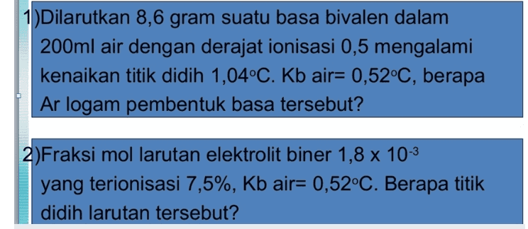 1)Dilarutkan 8,6 gram suatu basa bivalen dalam 200ml air dengan derajat ionisasi 0,5 mengalami kenaikan titik didih 1,04°C. Kb air= 0,52°C, berapa Ar logam pembentuk basa tersebut? 2)Fraksi mol larutan elektrolit biner 1,8 x 10-3 yang terionisasi 7,5%, Kb air= 0,52°C. Berapa titik didih larutan tersebut? 