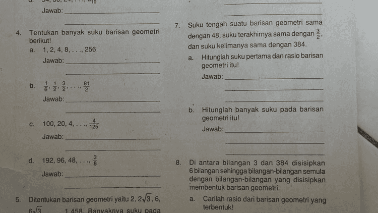 i dengan jelas dan tepat! C. 40, 20, 10, 5, .... Jawab: d. 1, 3,9, 27, Jawab: 2. Diketahui suatu barisan geometri dengan suku ke-2 adalah 6 dan suku ke-5 adalah 48. Tentukan suku pertama dan rasionya! 
Jawab: 4. Tentukan banyak suku barisan geometri berikut! a. 1,2,4,8,..., 256 Jawab: 7. Suku tengah suatu barisan geometri sama dengan 48, suku terakhirnya sama dengan dan suku kelimanya sama dengan 384. Hitunglah suku pertama dan rasio barisan geometri itu! Jawab: a. b. 13 6' 2' 2 Jawab: கல b. Hitunglah banyak suku pada barisan geometri itu! Jawab: .. 125 c. 100, 20, 4, Jawab: co d. 192, 96, 48, 8 Jawab: 8. Di antara bilangan 3 dan 384 disisipkan 6 bilangan sehingga bilangan bilangan semula dengan bilangan bilangan yang disisipkan membentuk barisan geometri. a. Carilah rasio dari barisan geometri yang terbentuk! 5. Ditentukan barisan geometri yaitu 2, 23.6, 65 1458. Banyaknya suku pada 
b. Hitunglah banyak suku pada barisan geometri itu! Jawab: c. 100, 20, 4, .. 125 Jawab: 3 d. 192, 96, 48, ** 8 ဏ Jawab: 8. Di antara bilangan 3 dan 384 disisipkan 6 bilangan sehingga bilangan bilangan semula dengan bilangan bilangan yang disisipkan membentuk barisan geometri. a. Carilah rasio dari barisan geometri yang terbentuk! Jawab: 5. Ditentukan barisan geometri yaitu 2, 23.6, 63. 1.458. Banyaknya suku pada barisan geometri ini adalah ganjil. Carilah suku tengahnyal Jawab: a. b. Tulislah barisan geometri yang terbentuk! Jawab: b. Suku keberapakah suku tengahnya itu? Jawab: Modul Pembelajaran Matematika SMA dan SHMAV Volar Y Comentar 