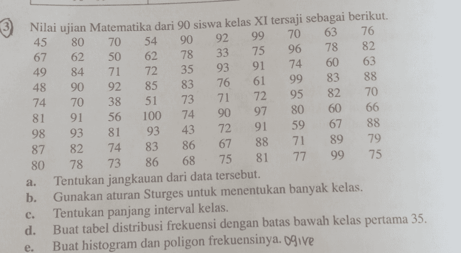3 Nilai ujian Matematika dari 90 siswa kelas XI tersaji sebagai berikut. 45 80 70 54 90 92 99 70 63 76 67 62 50 62 78 33 75 96 78 82 49 84 71 72 35 93 91 74 60 63 48 90 92 85 83 76 61 99 83 88 74 70 38 51 73 71 72 95 82 70 81 91 56 100 74 90 97 80 60 66 98 93 81 93 43 72 91 59 67 88 87 82 74 83 86 67 88 71 89 79 80 78 73 86 68 75 81 77 99 75 a. Tentukan jangkauan dari data tersebut. b. Gunakan aturan Sturges untuk menentukan banyak kelas. c. Tentukan panjang interval kelas. d. Buat tabel distribusi frekuensi dengan batas bawah kelas pertama 35. Buat histogram dan poligon frekuensinya. Ogive e. 
