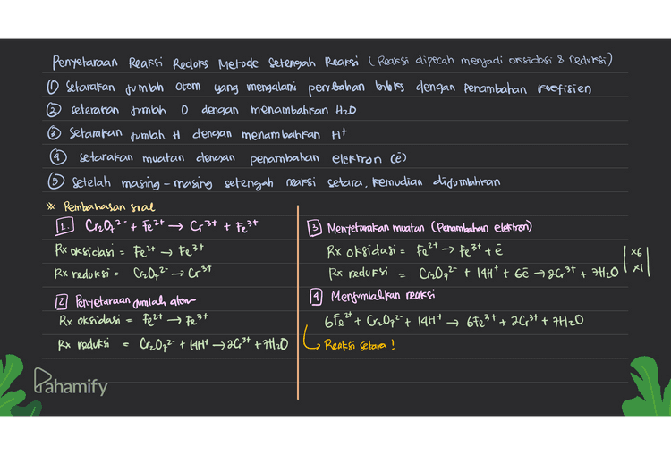 3. Pentetaraan reaksi redors Metode Bloks 1. Setarakan jumlah atom yang biloks nya berubah dengan penambahan koefisien 2. Tentukan books dan perubahannya setarakan muatan dengan menambahkan Hit Casam) dan on (basa) 4. Setarakan gumich atom H denoan penambahan Hzo Reaksi = Cr2O72- + Fe 2+ Cr²t + Fest a. Pentetaraan jumlah atom yang bilotonya benbach d. Penyetaraan muatan (penambahan H*) Cr2O72- + Fe2+ 2003+ + Fest Cr2Qq² + 6 Fe2+ → 26,34 + 6 Fe3+ b. Penentuan bilors dan perbahannya Cr2O72- + Fe 2 acr3t Crz Oq 14H* 26 +3 e. Mentunakan fumlah H (Penambahan H2O) turun 6 (X1) Cr2O72- + 6 Fe2+ + 14H* 263t+ oFest +7H₂0 c. Pengalian reaksi dengan faktor pengali Cr2O72- + GF e 24 » 26r3+ + 67e3+ -z +12 t6 +18 +24 +10 2- 2t 3+ + Fe 3+ t6fe2t + + 6Fest t6 +12 +2 naik (86) L Reaksi selara! Pahamify 
4 5 Penyelaraan Reaksi Recors Metode setengah Reaksi ( Reaksi dipecah menjadi or sidasi & reduresi) O setarakan jumlah atom yang mengalami perubahan babies dengan penambahan koefisien ② seteraran jumlah o dengan menambattan H2O ☺ Setarakan jumlah H dengan menambahkan Ht setarakan muatan clencsan penambahan elektron Cē) 6 Setelah masing-masing setengah reaksi setara, kemudian disumahiran * Pembahasan soal 1. Cr2O2- + Fe 2+ Cr3+ + Fest 3) Mentetavakan muatan (Penambahan elektron) Rx oksiclasi = Fe 2+ Fest Rx oksidasi= Fe 2+ - test te Rx reduksi = Cz 0,2- → Crst Rx reduksi Cr2O2 + 14Htt bê +26,34 +7H120 12 Penyetaraan Jumlah alom 19 Menjumlahkan reaksi Rx Oksidasi = Fe 2+ Fest 680 24 + Cr₂O72- 14H* 67e3+ + 26,37 + 7420 Rx reduksi 1 • a gr, Hol | Cr2O7** **** >3.6* +7+120 G Reaksi setara ! Pahamify 