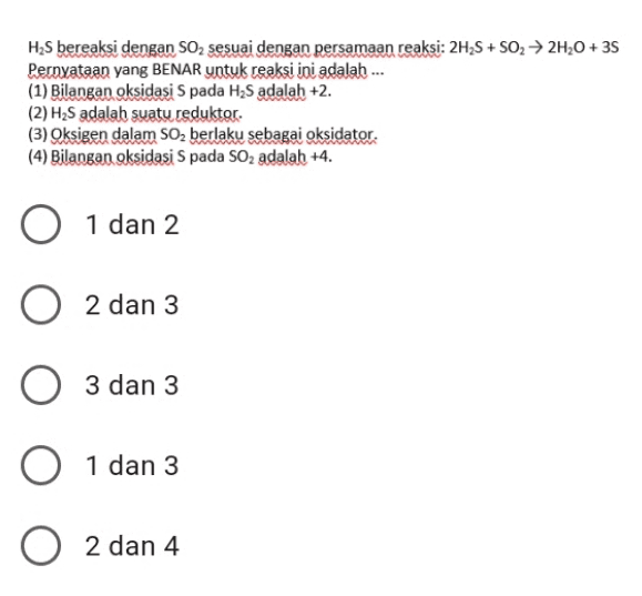 H2S bereaksi dengan SO2 sesuai dengan persamaan reaksi: 2H2S + SO2 + 2H20 + 35 Pernyataan yang BENAR untuk reaksi ini adalah ... (1) Bilangan oksidasi Spada H2S adalah +2. (2) H2S adalah suatu reduktor. (3) Oksigen dalam SO2 berlaku sebagai oksidator. (4) Bilangan oksidasi Spada SO2 adalah +4. O 1 dan 2 2 dan 3 3 3 dan 3 O 1 1 dan 3 O 2 4 2 dan 4 