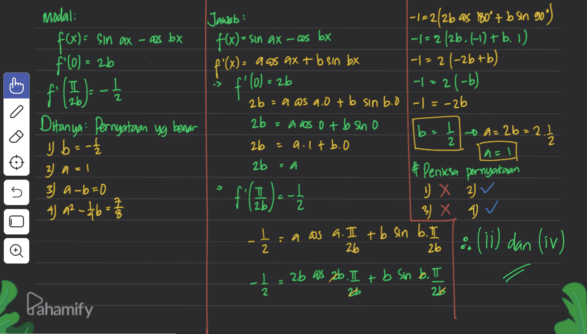 Modal: f(x) = sin ax - aus bx f'(o) - 1 f(--; = 2b :26 f'lo 2 Ditanya: Pernyataan yg benar b=1 / 2 Jawab: -1-2/26 as 180° + b Sin 90 f(x) = sin ax –cos bx = -|= 2 (2b. 4-1) + b. 1) f'(x) = a as ax + bsan bx + b -1 = 2 (-2b+b) -1=2(-6) = -b 2b = a as a.0+ b sin b.o -1 =-26 2b = a los ot b sino a=26=2.1 2b = a.ltb.o b = 2 2b # Periksa pernyataan D X 2) 2v 3) X 9 ✓ I :n as a. I tb sin b. I 2 26 & (11) dan (iv) 26 .1 1 = 2b WS 2b. II + b sin b. II 26 y b =- 3) a = 1 3) a-b=0 4) a2 - 46 = 2/3 n=1 s fill) - 2 28 Dahamify 