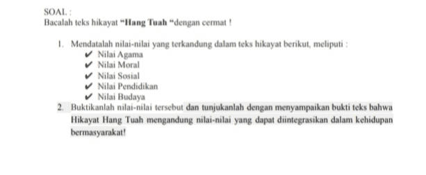 SOAL Bacalah teks hikayat "Hang Tuah dengan cermat! 1. Mendatalah nilai-nilai yang terkandung dalam teks hikayat berikut, meliputi: ✓ Nilai Agama ✓ Nilai Moral Nilai Sosial Nilai Pendidikan Nilai Budaya 2. Buktikanlah nilai-nilai tersebut dan tunjukanlah dengan menyampaikan bukti teks bahwa Hikayat Hang Tuah mengandung nilai-nilai yang dapat diintegrasikan dalam kehidupan bermasyarakat! 