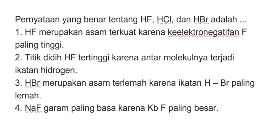 Pernyataan yang benar tentang HF, HCI, dan HBr adalah ... 1. HF merupakan asam terkuat karena keelektronegatifan F paling tinggi. 2. Titik didih HF tertinggi karena antar molekulnya terjadi ikatan hidrogen. 3. HBr merupakan asam terlemah karena ikatan H – Br paling lemah. 4. NaF garam paling basa karena Kb F paling besar. 