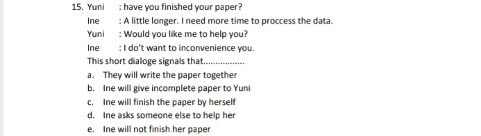 15. Yuni : have you finished your paper? Ine : A little longer. I need more time to proccess the data. Yuni : Would you like me to help you? Ine : I do't want to inconvenience you. This short dialoge signals that........ a. They will write the paper together b. Ine will give incomplete paper to Yuni c. Ine will finish the paper by herself d. Ine asks someone else to help her Ine will not finish her paper e. . 