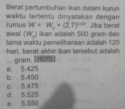 Berat pertumbuhan ikan dalam kurun waktu tertentu dinyatakan dengan rumus W = W. * (2,7)0,021. Jika berat awal (W) ikan adalah 500 gram dan lama waktu pemeliharaan adalah 120 hari, berat akhir ikan tersebut adalah ... gram. HOTS a. 5.425 b. 5.450 c. 5.475 d. 5.525 e. 5.550 