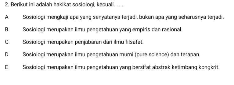 2. Berikut ini adalah hakikat sosiologi, kecuali.... A Sosiologi mengkaji apa yang senyatanya terjadi, bukan apa yang seharusnya terjadi. B Sosiologi merupakan ilmu pengetahuan yang empiris dan rasional. с Sosiologi merupakan penjabaran dari ilmu filsafat. D Sosiologi merupakan ilmu pengetahuan murni (pure science) dan terapan. E Sosiologi merupakan ilmu pengetahuan yang bersifat abstrak ketimbang kongkrit. 