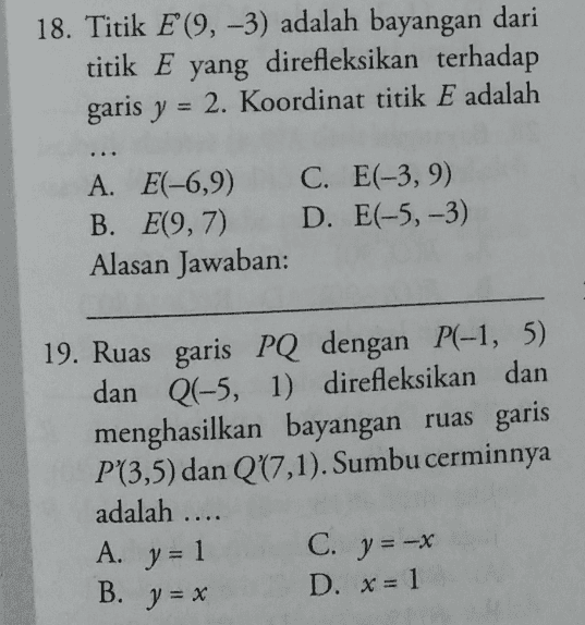 18. Titik E (9, -3) adalah bayangan dari titik E yang direfleksikan terhadap garis y = 2. Koordinat titik E adalah A. E(-6,9) C. E(-3,9) B. E(9,7) D. E(-5, -3) Alasan Jawaban: 19. Ruas garis PQ dengan P(-1, 5) dan Q(-5, 1) direfleksikan dan menghasilkan bayangan ruas garis P(3,5) dan Q(7,1). Sumbu cerminnya adalah .... C. y = -x D. x = 1 A. y = 1 B. y = x 