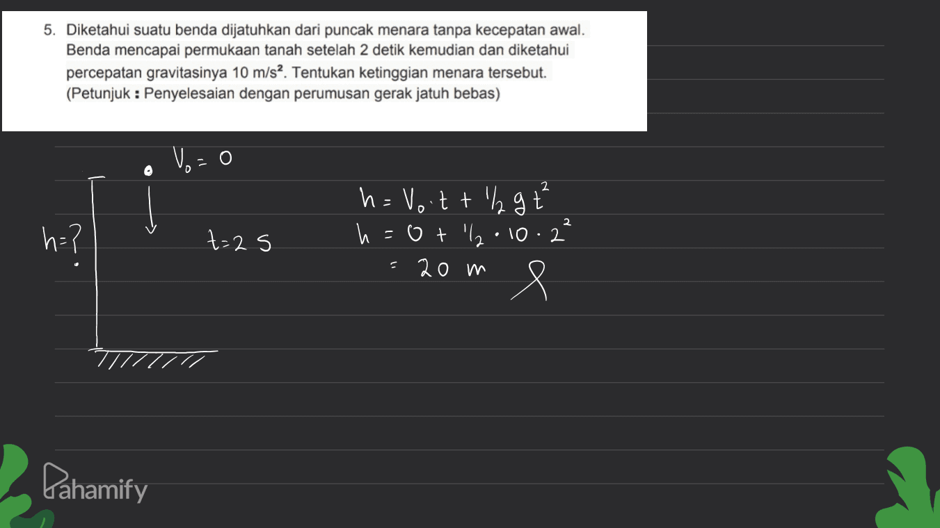 5. Diketahui suatu benda dijatuhkan dari puncak menara tanpa kecepatan awal. Benda mencapai permukaan tanah setelah 2 detik kemudian dan diketahui percepatan gravitasinya 10 m/s2. Tentukan ketinggian menara tersebut. (Petunjuk : Penyelesaian dengan perumusan gerak jatuh bebas) Vo = 2 Į lg t h=? t= 2s h = Voitth h otlla 20 m • 10 2 2 e Pahamify 