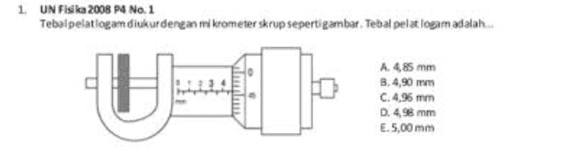 1. UN Fisika 2008 P4 No. 1 Tebal pelatiogamdiukur dengan mikrometer skrup seperti gambar. Tebal pelat logam adalah A 485 mm 8.4,90 mm C. 4,96 mm D. 4 mm E.5,00 mm 