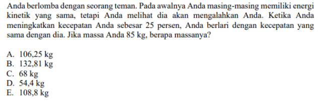 Anda berlomba dengan seorang teman. Pada awalnya Anda masing-masing memiliki energi kinetik yang sama, tetapi Anda melihat dia akan mengalahkan Anda. Ketika Anda meningkatkan kecepatan Anda sebesar 25 persen, Anda berlari dengan kecepatan yang sama dengan dia. Jika massa Anda 85 kg, berapa massanya? A. 106,25 kg B. 132,81 kg C. 68 kg D. 54,4 kg E. 108,8 kg 