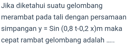 Jika diketahui suatu gelombang merambat pada tali dengan persamaan simpangan y = Sin (0,8 t-0,2 x)m maka cepat rambat gelombang adalah ..... 