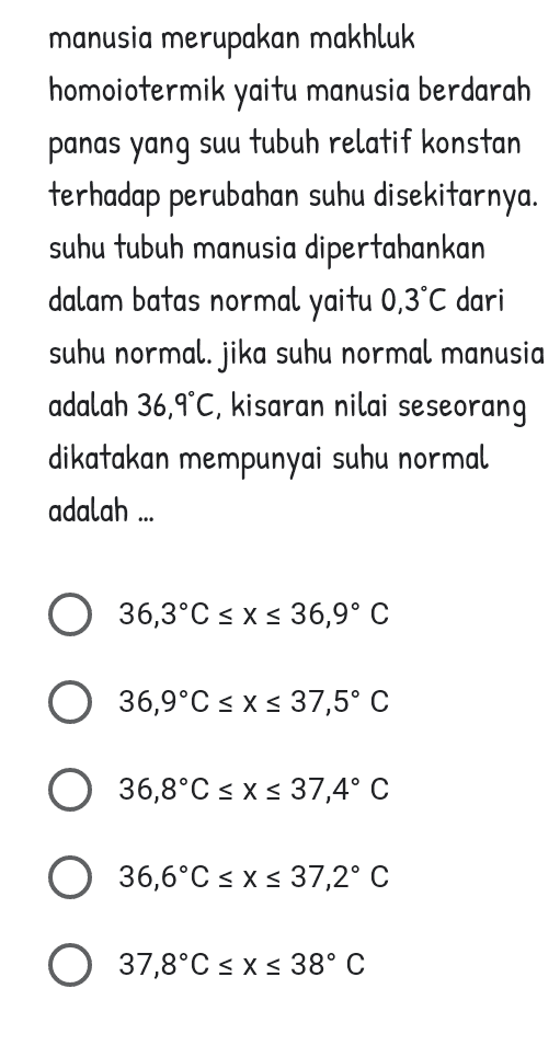 manusia merupakan makhluk homoiotermik yaitu manusia berdarah panas yang suu tubuh relatif konstan terhadap perubahan suhu disekitarnya. suhu tubuh manusia dipertahankan dalam batas normal yaitu 0,3°C dari suhu normal. jika suhu normal manusia adalah 36,9°C, kisaran nilai seseorang dikatakan mempunyai suhu normal adalah ... 36,3°C sxs 36,9° C O 36,9°C sxs 37,5° C 36,8°C sxs 37,4° C O °C 36,6°C < x < 37,2° C O 37,8°C < x < 38° C 