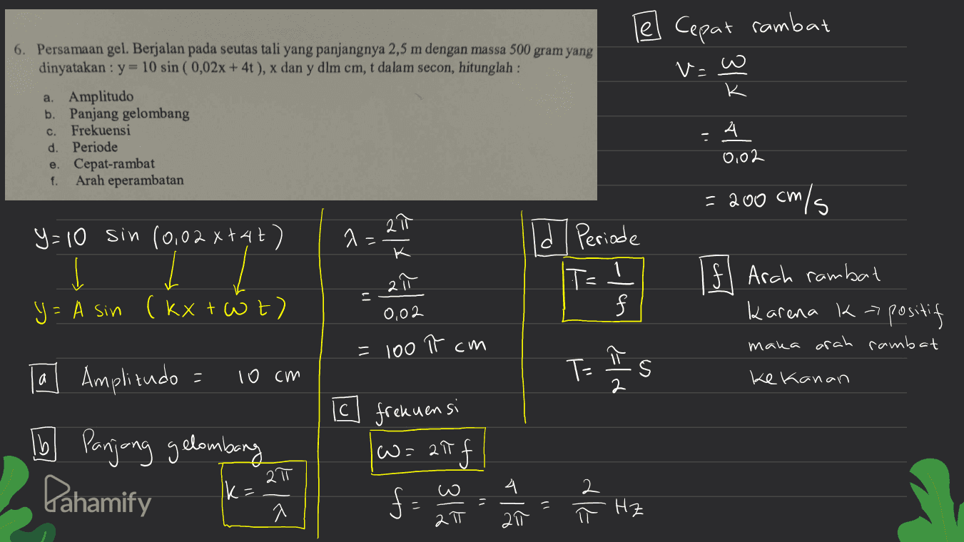 Cepat rambat w va K a. 6. Persamaan gel. Berjalan pada seutas tali yang panjangnya 2,5 m dengan massa 500 gram yang dinyatakan : y= 10 sin ( 0,02x + 4t), x dan y dlm cm, t dalam secon, hitunglah : Amplitudo b. Panjang gelombang c. Frekuensi d. Periode e. Cepat-rambat Arah eperambatan 4 0,02 f. = 200 cm/s 1 = 21 a y=10 sin (0,02x+47) I y= A sin (kXtWt) ld Periode IT- = 2 0,02 Ifl Arah rambat karena k-> 7 positif maka arah rambat = 100 가 cm ㅠ la Amplitudo = 10 cm T= IS ke kanan TO Panjang gelombang Pahamify Ic frekuensi w=27f f 2॥ Ik= 키 co co 위스 dle 211 2 π X Hz 