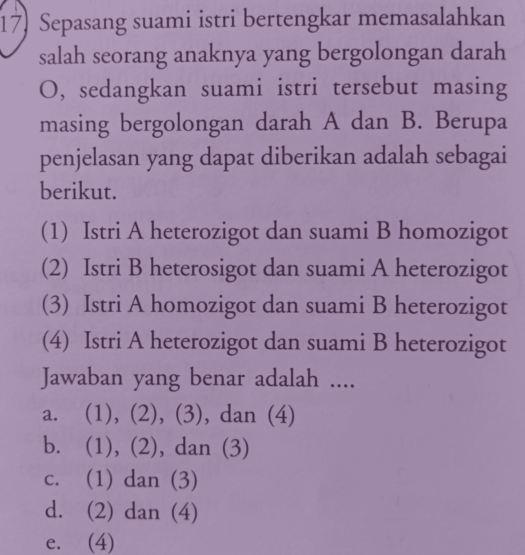 Sepasang suami istri bertengkar memasalahkan salah seorang anaknya yang bergolongan darah O, sedangkan suami istri tersebut masing masing bergolongan darah A dan B. Berupa penjelasan yang dapat diberikan adalah sebagai berikut. (1) Istri A heterozigot dan suami B homozigot (2) Istri B heterosigot dan suami A heterozigot (3) Istri A homozigot dan suami B heterozigot (4) Istri A heterozigot dan suami B heterozigot Jawaban yang benar adalah .... (1), (2), (3), dan (4) b. (1), (2), dan (3) c. (1) dan (3) d. (2) dan (4) (4) a. e. 