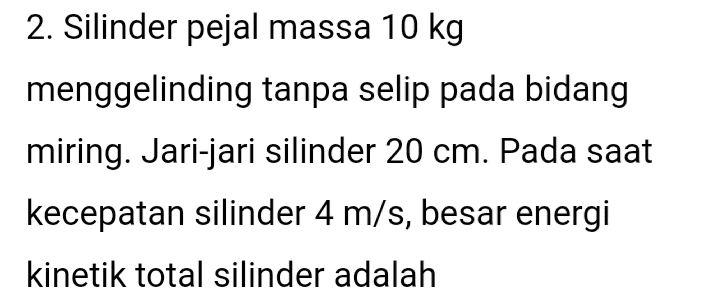 2. Silinder pejal massa 10 kg menggelinding tanpa selip pada bidang miring. Jari-jari silinder 20 cm. Pada saat kecepatan silinder 4 m/s, besar energi kinetik total silinder adalah 