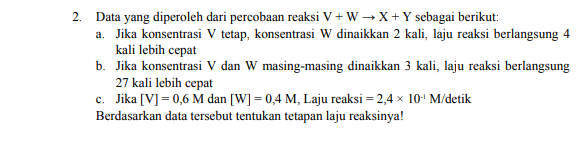 2. Data yang diperoleh dari percobaan reaksi V+W X + Y sebagai berikut: a. Jika konsentrasi V tetap, konsentrasi W dinaikkan 2 kali, laju reaksi berlangsung 4 kali lebih cepat b. Jika konsentrasi V dan W masing-masing dinaikkan 3 kali, laju reaksi berlangsung 27 kali lebih cepat c. Jika [V] = 0,6 M dan [W] = 0,4 M, Laju reaksi = 2,4 x 10' M/detik Berdasarkan data tersebut tentukan tetapan laju reaksinya! 
1. r Perhatikan data yang diperoleh dari reaksi A+B → AB berikut! Percobaan [Α] M [м BM Laju Reaksi (M/s) 1 p 9 2 p 49 16r 3 2p ба 72r Tentukan a. Orde reaksi terhadap Q b. Orde reaksi terhadap P c. Orde total d. Persamaan Laju Reaksi 