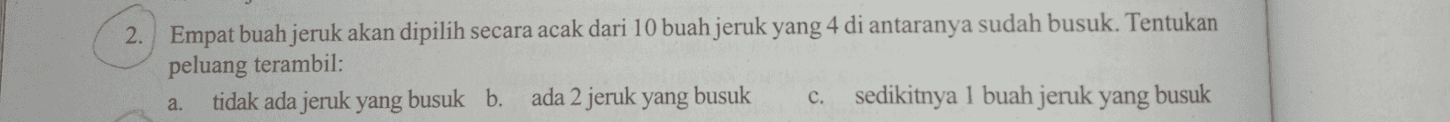 2. Empat buah jeruk akan dipilih secara acak dari 10 buah jeruk yang 4 di antaranya sudah busuk. Tentukan peluang terambil: tidak ada jeruk yang busuk b. ada 2 jeruk yang busuk c. sedikitnya 1 buah jeruk yang busuk a. 