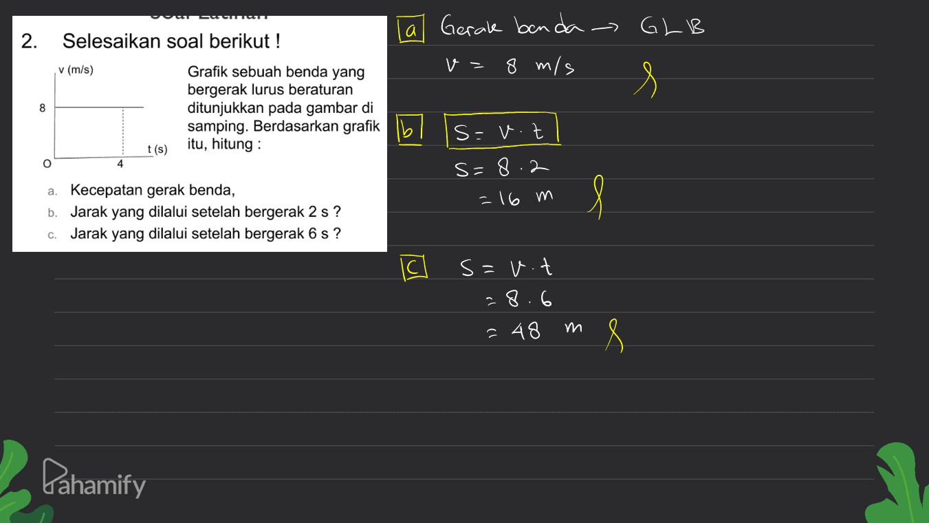 Summum GLB 2. s 8 Selesaikan soal berikut! la Gerak benda- v (m/s) Grafik sebuah benda yang v - 8 m/s bergerak lurus beraturan ditunjukkan pada gambar di samping. Berdasarkan grafik lb s=v.z t(s) itu, hitung: s=8.2 a. Kecepatan gerak benda, -16 m b. Jarak yang dilalui setelah bergerak 2 s? Jarak yang dilalui setelah bergerak 6 s? o O 4 l C. IC s=v.t 28.6 m ? 48 M 8 Pahamify 