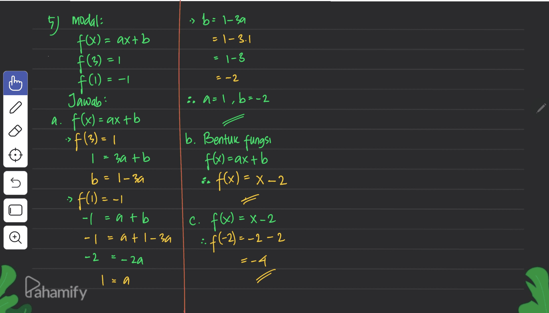 7 modal: s b=1-39 = -3.1 = 1-3 cony = -1 =-2 f(x) = = axtb f(3) = f(1) = Jawab: a. f(x) = ax + b ->f(3) = 1 | = 3a + b ь sa=1, b=-2 b. Bentuk fungsi f(x) = ax+b :- fx) = x-2 5 b=1-3a 1 • > fl- - -| atb - © - 1 = at 1 – 30 C. FQ) = x-2 :: f(-2 ) = -2 -2 . . - 2 E - 2a 3-4 | = a Pahamify 