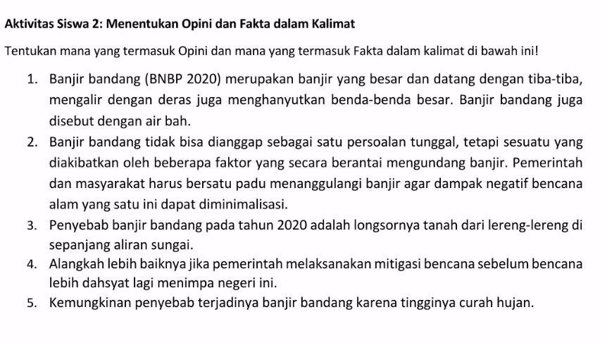 Aktivitas Siswa 2: Menentukan Opini dan Fakta dalam Kalimat Tentukan mana yang termasuk Opini dan mana yang termasuk Fakta dalam kalimat di bawah ini! 1. Banjir bandang (BNBP 2020) merupakan banjir yang besar dan datang dengan tiba-tiba, mengalir dengan deras juga menghanyutkan benda-benda besar. Banjir bandang juga disebut dengan air bah. 2. Banjir bandang tidak bisa dianggap sebagai satu persoalan tunggal, tetapi sesuatu yang diakibatkan oleh beberapa faktor yang secara berantai mengundang banjir. Pemerintah dan masyarakat harus bersatu padu menanggulangi banjir agar dampak negatif bencana alam yang satu ini dapat diminimalisasi. 3. Penyebab banjir bandang pada tahun 2020 adalah longsornya tanah dari lereng-lereng di sepanjang aliran sungai. 4. Alangkah lebih baiknya jika pemerintah melaksanakan mitigasi bencana sebelum bencana lebih dahsyat lagi menimpa negeri ini. 5. Kemungkinan penyebab terjadinya banjir bandang karena tingginya curah hujan. 