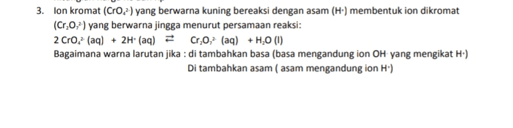 3. lon kromat (CrO.?) yang berwarna kuning bereaksi dengan asam (H') membentuk ion dikromat (Cr,0,?) yang berwarna jingga menurut persamaan reaksi: 2 Cro. (aq) + 2H+ (aq) = Cr,0,- (aq) + H20 (1) Bagaimana warna larutan jika : di tambahkan basa (basa mengandung ion OH yang mengikat H.) Di tambahkan asam ( asam mengandung ion H') 