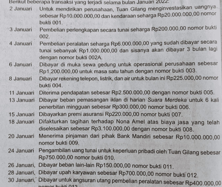 Berikut beberapa transaksi yang terjadi selama bulan Januari 2022: 2 Januari Untuk mendirikan perusahaan, Tuan Gilang menginvestasikan uangnya sebesar Rp10.000.000,00 dan kendaraan seharga Rp20.000.000,00 nomor bukti 001. Pembelian perlengkapan secara tunai seharga Rp200.000,00 nomor bukti 002. 3 Januari Pembelian peralatan seharga Rp6.000.000,00 yang sudah dibayar secara tunai sebanyak Rp1.000.000,00 dan sisanya akan dibayar 3 bulan lagi dengan nomor bukti 002A. 6 Januari Dibayar di muka sewa gedung untuk operasional perusahaan sebesar Rp1.200.000,00 untuk masa satu tahun dengan nomor bukti 003. Dibayar rekening telepon, listrik, dan air untuk bulan ini Rp225.000,00 nomor bukti 004. 4 Januari 8 Januari 11 Januari 13 Januari Diterima pendapatan sebesar Rp2.500.000,00 dengan nomor bukti 005. Dibayar beban pemasangan iklan di harian Suara Merdeka untuk 6 kali penerbitan mingguan sebesar Rp300.000,00 nomor bukti 006. Dibayarkan premi asuransi Rp220.000,00 nomor bukti 007. Difakturkan tagihan terhadap Nona Amel atas biaya jasa yang telah diselesaikan sebesar Rp3.100.000,00 dengan nomor bukti 008. Menerima pinjaman dari pihak Bank Mandiri sebesar Rp10.000.000,00 nomor bukti 009. 15 Januari 18 Januari 20 Januari 24 Januari 26 Januari, Dibayar beban lain-lain Rp150.000,00 nomor bukti 011. 28 Januari, Dibayar upah karyawan sebesar Rp700.000,00 nomor bukti 012. 30 Januari, Dibayar untuk angsuran utang pembelian peralatan sebesar Rp400.000,00 nomor bukti 012 Pengambilan uang tunai untuk keperluan pribadi oleh Tuan Gilang sebesar Rp750.000,00 nomor bukti 010.