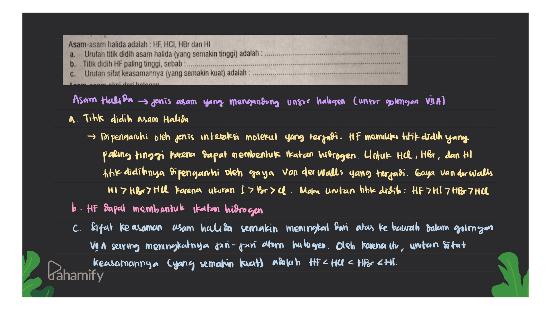 a. Asam-asam halida adalah : HF, HCI, HBr dan HI Urutan titik didih asam halida (yang semakin tinggi) adalah : b. Titik didih HF paling tinggi, sebab C. Urutan sifat keasamannya (yang semakin kuat) adalah : مممماحط حمام محمد محمد Asam Halida Jenis asam yang mengandung unsur halogen (unsur golongan Vija) a. Tink didih asam Halida → Dipenganhi oleh jenis interaksi molekul yang terjadi. HF memiliki titik didih yang paling tinggi karena dapat membentuk Katan hidrogen. Untuk Hel, HPor, dan Ho tink didit nya dipenganhi oleh gaya van der Walls yang terjadi. Gaya van der Walls HI > HBr Hill karena ukuran I > Broa. Maka untan link dichih: HF THI 7 HBr 7 HO b. HF dapat membentuk katan hidrogen C. Sifat ke asaman asam halira semakin meningket dari atas ke bawah dalam golmyan Vų a sering meningkatnya tan-pan atom halogen. Oleh karena itu, untan sifat keasamannya (yang semakin kuat) adalah Hi Hua HP or <Hl. Dahamify 
