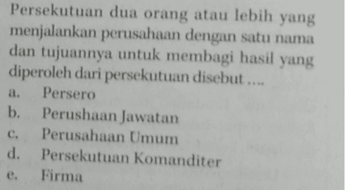 a. Persekutuan dua orang atau lebih yang menjalankan perusahaan dengan satu nama dan tujuannya untuk membagi hasil yang diperoleh dari persekutuan disebut.... Persero b. Perushaan Jawatan Perusahaan Umum d. Persekutuan Komanditer Firma c. 