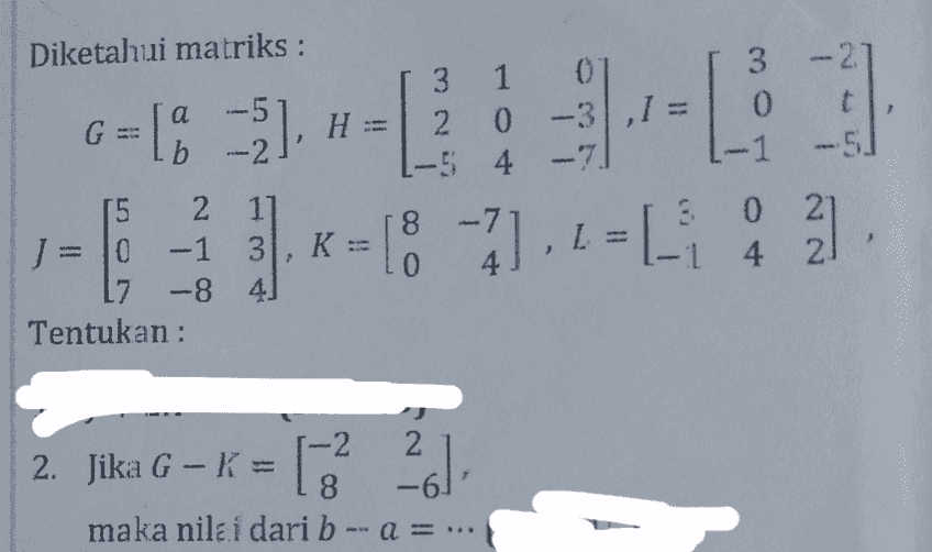 Diketahui matriks: а b -2, H. 3 1 20 .-5 4 3 -27 0 t -1 -5 - 7 - G=[% ]2 0 -3,1 = ) K= 18 - 7] , 2 = ) [ . 12-18?.+-11 : 2 -7 15 2 JE 0 -1 3 3 7 -8 41 Tentukan : 60 0 21 4 4 2 21 2. Jika G - K = 6.2 1-2 - K 8 maka nilai dari b - a = ... 261 