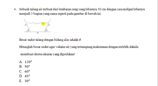 4. Sebuah talang air terbuat dari lembaran seng yang lebamya 30 cm dengan cara melipat lebamya menjadi 3 bagian yang sama seperti pada gambar di bawah ini. Besar sudut talang dengan bidang alas adalah 0. Hitunglah besar sudut agar volume air yang tertampung maksimum dengan terlebih dahulu membuat sketsa ukuran yang diperlukan! A. 120° B. 90° C. 60° D. 45° E. 30° 