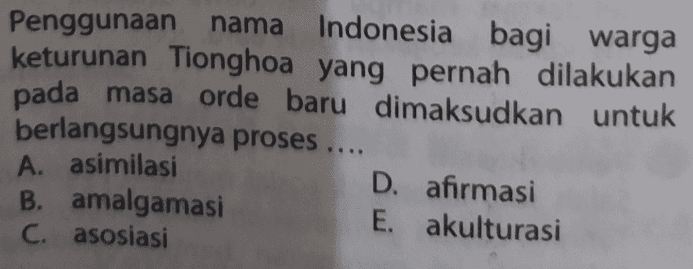 Penggunaan nama nama Indonesia bagi warga keturunan Tionghoa yang pernah dilakukan pada masa orde baru dimaksudkan untuk berlangsungnya proses .... A. asimilasi D. afirmasi B. amalgamasi E. akulturasi C. asosiasi 