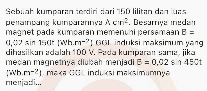 Sepotong kawat berarus listrik / dengan arah sejajar Y/, berada diantara dua kutub magnet (lihat gambar). S Gaya Lorentz yang dialami kawat searah dengan... 
Satu loop kawat berbentuk bujur sangkar dengan panjang rusuk 0,4 m ditembus tegak lurus oleh medan magnetik luar 1,3 T. Jika medan magnetik berubah arah dalam 4,0 s dan besarnya menjadi 0,3 T, maka rata-rata ggl induksi dalam loop kawat tersebut adalah... 
Sebuah kumparan terdiri dari 150 lilitan dan luas penampang kumparannya A cm2. Besarnya medan magnet pada kumparan memenuhi persamaan B = 0,02 sin 150t (Wb.m-2) GGL induksi maksimum yang dihasilkan adalah 100 V. Pada kumparan sama, jika medan magnetnya diubah menjadi B = 0,02 sin 450t (Wb.m-2), maka GGL induksi maksimumnya menjadi... 
Sebuah generator terdiri dari kumparan N lilitan, medan magnet 0,4 T dan luas penampang kumparannya 100 cm2. Kumparan diputar dengan kelajuan sudut 500 rad.s-1. GGL induksi maksimum yang dihasilkan generator adalah sebesar ε. Untuk kumparan dan medan magnet yang sama, jika kelajuan sudut 750 rad.s-1, maka GGL induksi maksimum yang dihasilkan menjadi... 
Sebuah kumparan dihubungkan dengan hambatan R seperti pada gambar. S R w A B Ketika ada arus mengalir dari A melalui G ke B, jarum galvanometer akan bergerak ke kanan. Jika kutub utara magnet dijauhkan kemudian didekatkan dari kumparan, maka jarum galvanometer akan bergerak... 