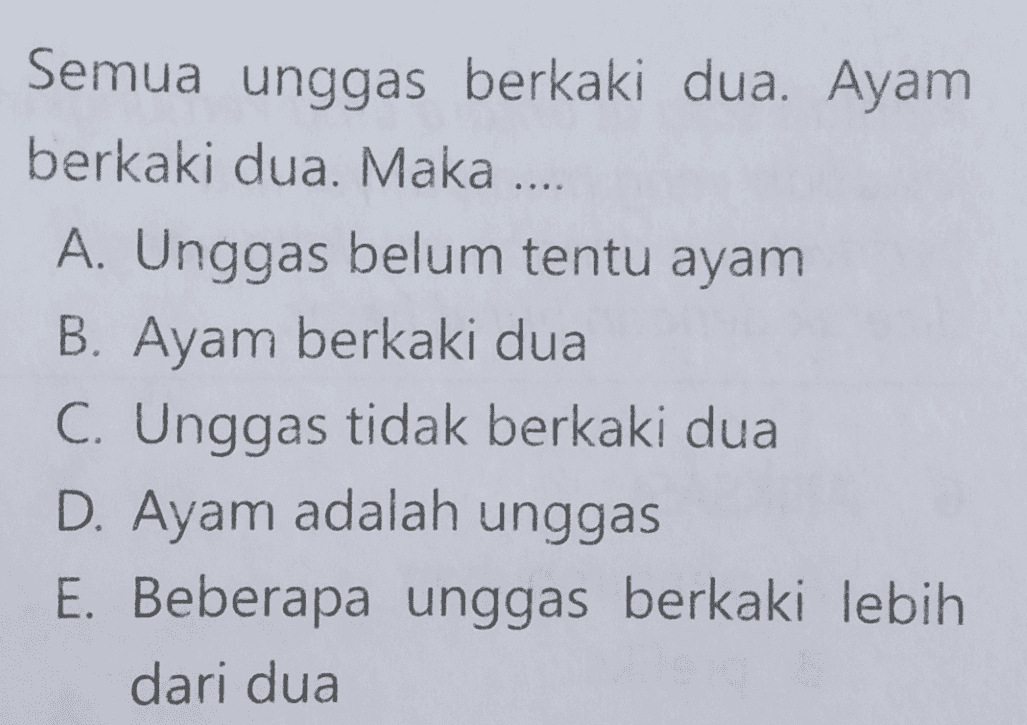 Semua unggas berkaki dua. Ayam berkaki dua. Maka .... A. Unggas belum tentu ayam B. Ayam berkaki dua C. Unggas tidak berkaki dua D. Ayam adalah unggas E. Beberapa unggas berkaki lebih dari dua 