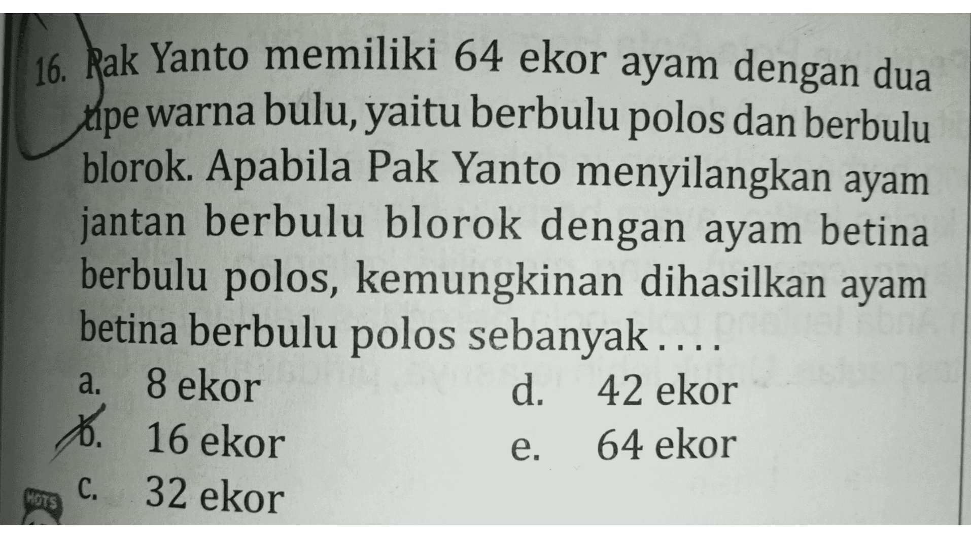 16. Rak Yanto memiliki 64 ekor ayam dengan dua tipe warna bulu, yaitu berbulu polos dan berbulu blorok. Apabila Pak Yanto menyilangkan ayam jantan berbulu blorok dengan ayam betina berbulu polos, kemungkinan dihasilkan ayam betina berbulu polos sebanyak .... 8 ekor d. 42 ekor 6. 16 ekor 64 ekor a. e. C. 32 ekor OTS 