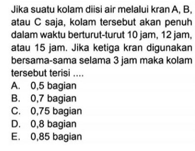 Jika suatu kolam diisi air melalui kran A, B, atau C saja, kolam tersebut akan penuh dalam waktu berturut-turut 10 jam, 12 jam, atau 15 jam. Jika ketiga kran digunakan bersama-sama selama 3 jam maka kolam tersebut terisi .... A. 0,5 bagian B. 0,7 bagian C. 0,75 bagian D. 0,8 bagian E. 0,85 bagian 