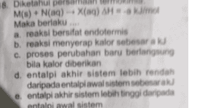 18. Diketahui pel M(s) + N(aq) + X()H J/mol Maka berlaku. a reaksi bersifat endotermis b. reaksi menyerap kalor sebesar a c. proses perubahan baru berlangsung bila kalor diberikan d. entalpi akhir sistem lebih rendah daripada entalpiawal sistem sebesar e entalpi akhir sister lebih tinggi daripada entalpi awal sistem 