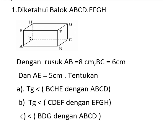 1.Diketahui Balok ABCD.EFGH Н. G E F D B Dengan rusuk AB =8 cm,BC = 6cm Dan AE = 5cm. Tentukan a). Tg < ( BCHE dengan ABCD) b) Tg < (CDEF dengan EFGH) c) < ( BDG dengan ABCD ) 
2. Diketahui kubus ABCD.EFGH Dengan rusuk 10 cm. н G F E 1 D A B Tentukan a) Sudut antaraBDG dengan ABCD b) Sudut antara bidang BCHE dengan EFGH c) Sudut antara bidang BDE dengan EFGH 
| 3. Diketahuin Limas E.ABCD E с А B AB = 8 cm ,BC = 6cm dan EA=EB=EC=ED = 13 cm a) Sudut antara bidang EAB dengan ABCD b) Sudut antara EAB dengan EDC c) Sudut antara EBCdengan EAD 