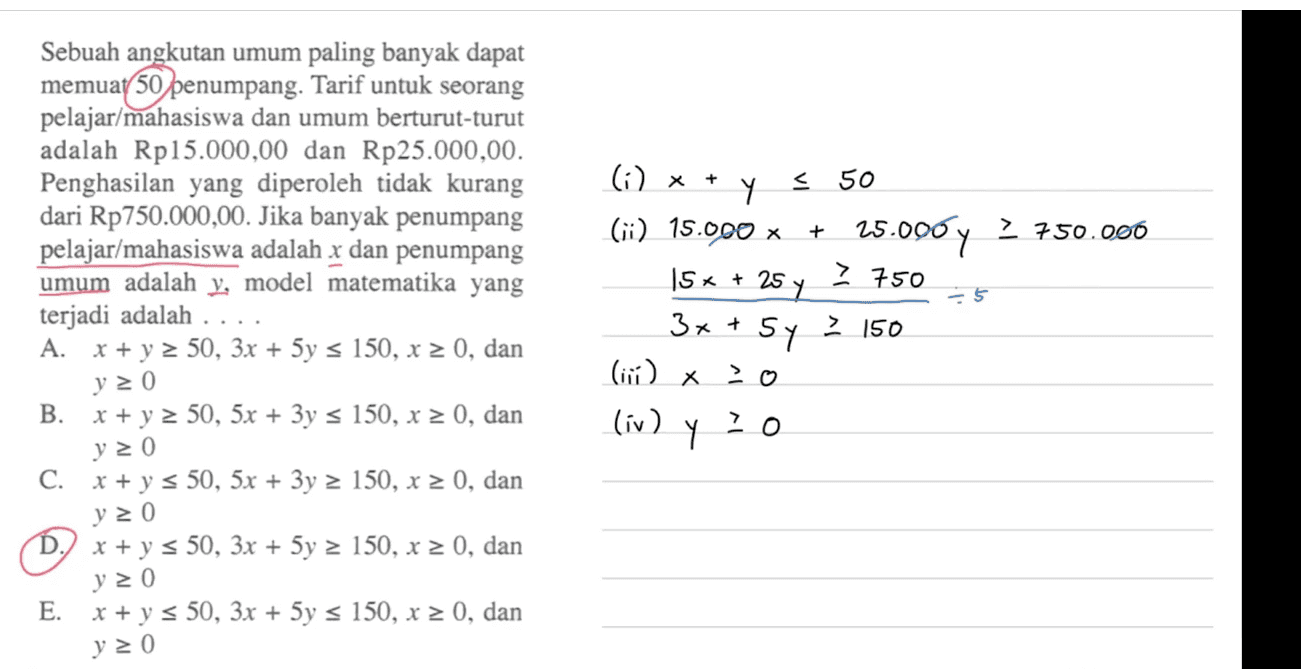 Sebuah angkutan umum paling banyak dapat memuat 50 penumpang. Tarif untuk seorang pelajar/mahasiswa dan umum berturut-turut adalah Rp15.000,00 dan Rp25.000,00. Penghasilan yang diperoleh tidak kurang dari Rp750.000,00. Jika banyak penumpang pelajar/mahasiswa adalah x dan penumpang umum adalah y, model matematika yang terjadi adalah ... A. x + y 2 50, 3x + 5y = 150, x = 0, dan y = 0 B. x + y 2 50, 5x + 3y = 150, x > 0, dan + > 750 (i) x + Y У < 50 (ii) 15.000 x 25.000 y 2 750.000 15x + 25 y 3x + 5 sy zo (iv) Y -5 > 150 (i) x 7 0 y = 0 C. x + y = 50, 5x + 3y = 150, x 2 0, dan y 20 D.) x + y = 50, 3x + 5y = 150, x > 0, dan y 20 E. x + y s 50, 3x + 5y = 150, x 2 0, dan y = 0 