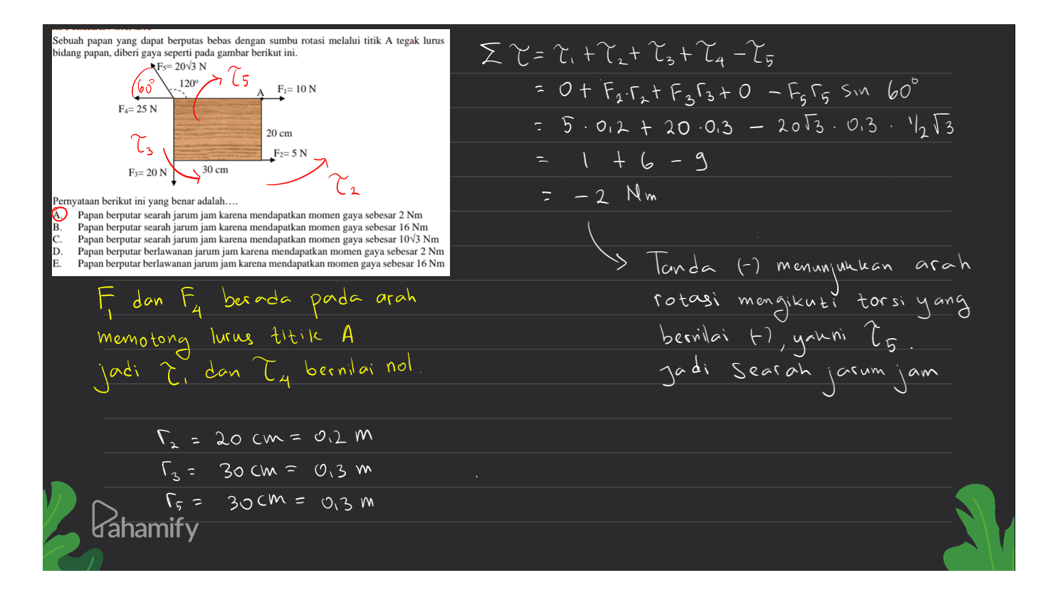 Sebuah papan yang dapat berputas bebas dengan sumbu rotasi melalui titik A tegak lurus bidang papan, diberi gaya seperti pada gambar berikut ini. Fs=20V3 N oło 65 1200 F= 10 N F= 25 N ET=Titlet ły tła -Zg =of Farat F3F3to - Ig Is sin 60° -5.0.2 + 20.0.3 - 2003.0.3. 253 I t6 9 20 cm ła F2=5N יר F= 20 N 30 cm Ta - 2 Mm Pernyataan berikut ini yang benar adalah.... Papan berputar searah jarum jam karena mendapatkan momen gaya sebesar 2 Nm B. Papan berputar searah jarum jam karena mendapatkan momen gaya sebesar 16 Nm c. Papan berputar searah jarum jam karena mendapatkan momen gaya sebesar 10V3 Nm D. Papan berputar berlawanan jarum jam karena mendapatkan momen gaya sebesar 2 Nm E. Papan berputar berlawanan jarum jam karena mendapatkan momen gaya sebesar 16 Nm 4 F dan F berada pada arah memotong lurus titik jadi bernilai nol Tanda - me arah menunjukkan rotasi mengikuti torsi yang bernilai ti, yakni to Jadi searah jarum jam 5 dan ła Г. 20 cm=0,2 m 3= 30cm = 0,3 m 30cm = 0,3 m Pahamify 