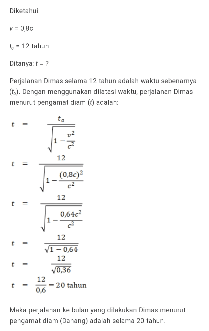 Diketahui: V = 0,80 to = 12 tahun Ditanya: t = ? Perjalanan Dimas selama 12 tahun adalah waktu sebenarnya (to). Dengan menggunakan dilatasi waktu, perjalanan Dimas menurut pengamat diam (t) adalah: to t = ง 7,2 1- 12 t = (0,8c)2 1 12 t = 0,64c2 1 12 t = V1 - 0,64 12 10,36 12 = 20 tahun 0,6 t = Maka perjalanan ke bulan yang dilakukan Dimas menurut pengamat diam (Danang) adalah selama 20 tahun. 