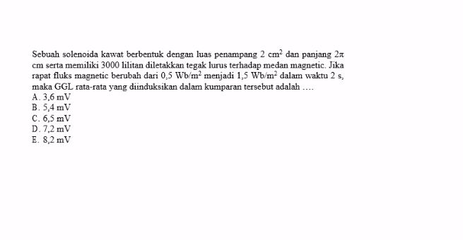 Sebuah solenoida kawat berbentuk dengan luas penampang 2 cm² dan panjang 21 cm serta memiliki 3000 lilitan diletakkan tegak lurus terhadap medan magnetic. Jika sapat fluks magnetic berubah dari 0,5 Wb/m² menjadi 1,5 Wb/mº dalam waktu 2 s, maka GGL rata-rata yang diinduksikan dalam kumparan tersebut adalah .... A. 3,6 mV B.5.4 mV C. 6,5 mV D. 7,2 mV E. 8,2 mV 