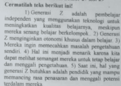 Kalimat penegasan kembali yang sesuai dengan teks tersebut adalah..... A Melihat karakter serta gaya belajar generas Z ini menjadi tantangan yang menarik bagi pendidik B. Generasi Z tidak ingin ada jarak yang terlalu besar antara sang guru dengan sang murid C. Pendidik harus banyak menyesuaikan cara mengajarnya dengan mengintegrasikan teknologi secara penuh D. Generasi Z menginginkan pendidik yang nyaman untuk diajak berdiskusi E. Generasi Z menyukai metode pengajaran yang variatif dan tidak menjemukan 
Cermatilah teks berikut ini! 1) Generasi z Z adalah pembelajar independen yang menggunakan teknologi untuk meningkatkan kualitas belajarnya, meskipun mereka senang belajar berkelompok. 2) Generasi Z menginginkan otonomi khusus dalam belajar. 3) Mereka ingin memecahkan masalah pengetahuan sendiri. 4) Hal ini menjadi menarik karena kita dapat melihat semangat mereka untuk tetap belajar dan menggali pengetahuan. 5) Saat ini, hal yang generasi Z butuhkan adalah pendidik yang mampu memancing rasa penasaran dan menggali potensi terdalam mereka 