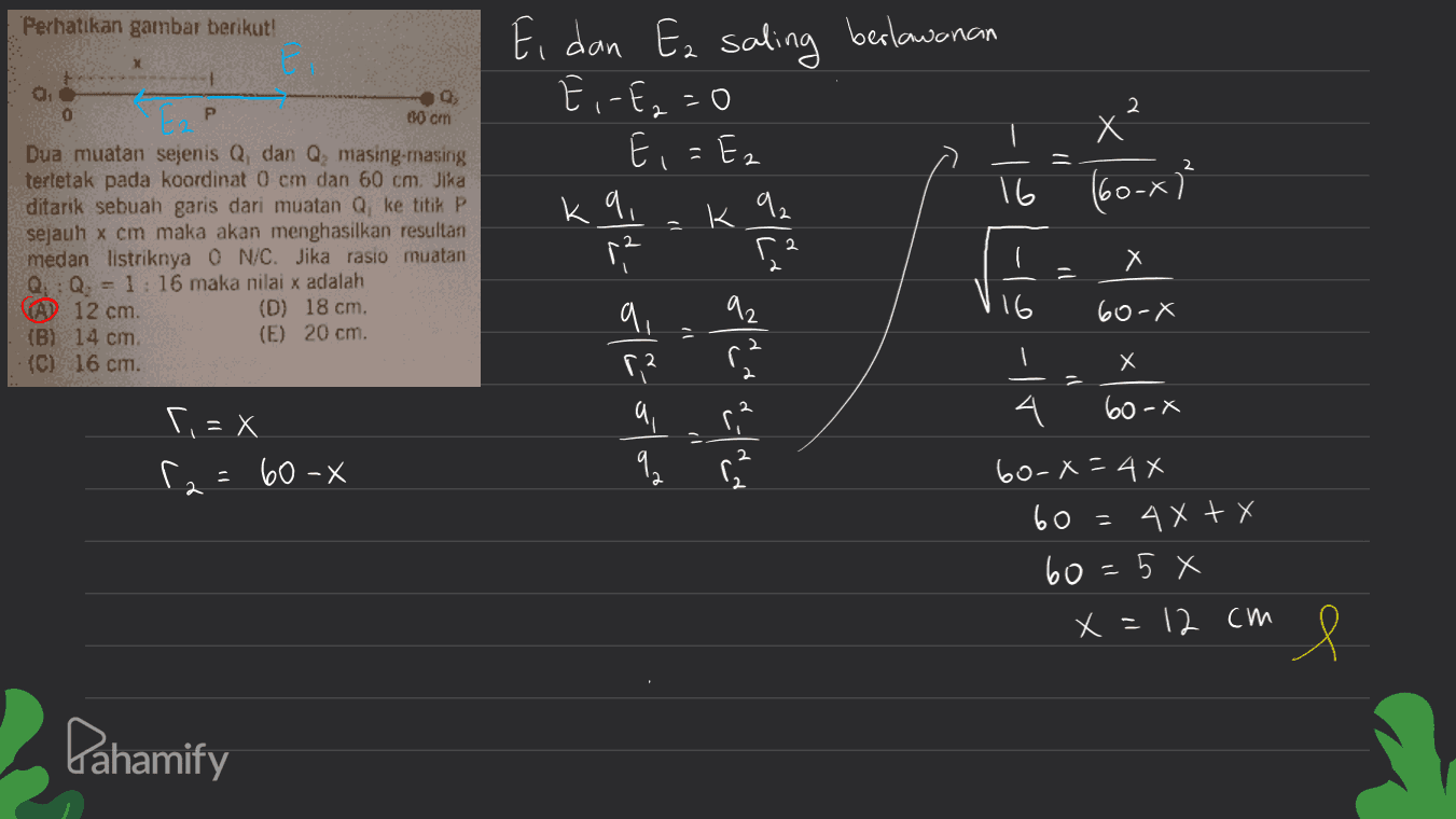 Perhatikan gambar berikut! Ei dan Ez saling berlawanan x 5- ا - t G 30 cm 0 P 2 E,= Ez \ -- X (6o-x) |< Dua muatan sejenis Q, dan Q masing-masing terletak pada koordinat 0 cm dan 60 cm. Jika ditarik sebuah garis dari muatan Q ke titik P sejauh x cm maka akan menghasilkan resultan medan listriknya ON/C. Jika rasio muatan Q: Q. = 1:16 maka nilai x adalah (A) 12 cm. (0) 18 cm, (B) 14 cIT, (E) 20 cm. {G) 16 cm. معاك - و- و (0-X = و توسعه - اه X به سه اتے (0 - X ۲: X X - 0) :ما (0- X 4X 4X+X = وا هما X و X = \2 CW e Pahamify 